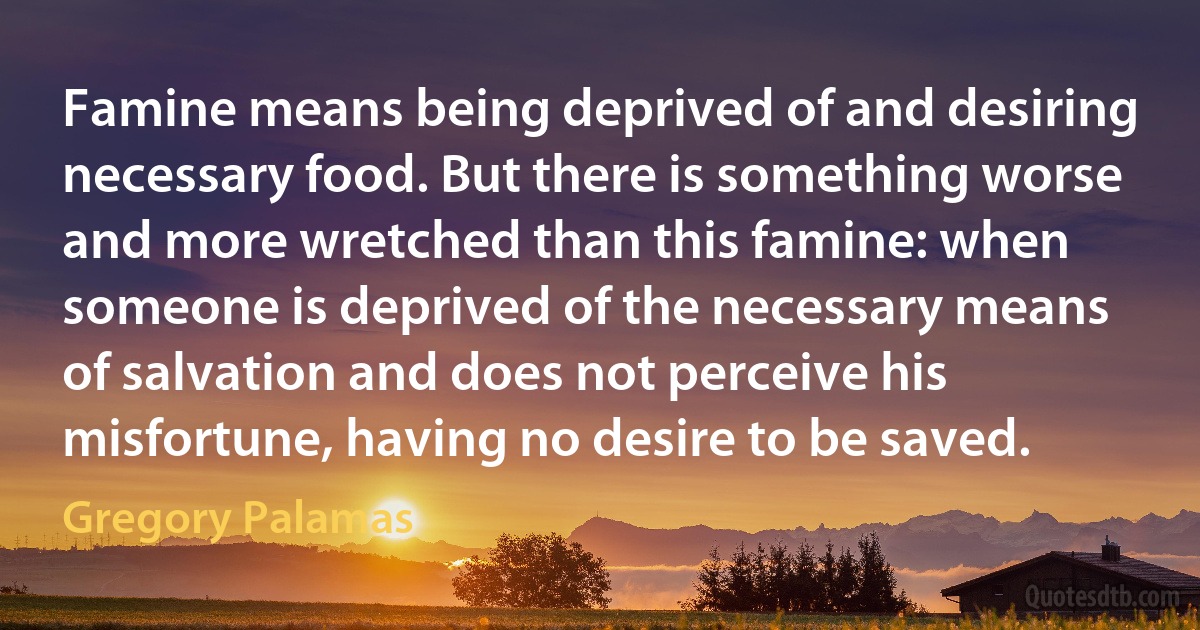 Famine means being deprived of and desiring necessary food. But there is something worse and more wretched than this famine: when someone is deprived of the necessary means of salvation and does not perceive his misfortune, having no desire to be saved. (Gregory Palamas)