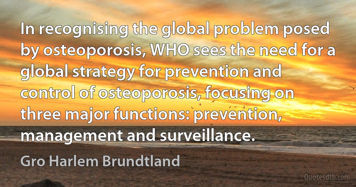 In recognising the global problem posed by osteoporosis, WHO sees the need for a global strategy for prevention and control of osteoporosis, focusing on three major functions: prevention, management and surveillance. (Gro Harlem Brundtland)