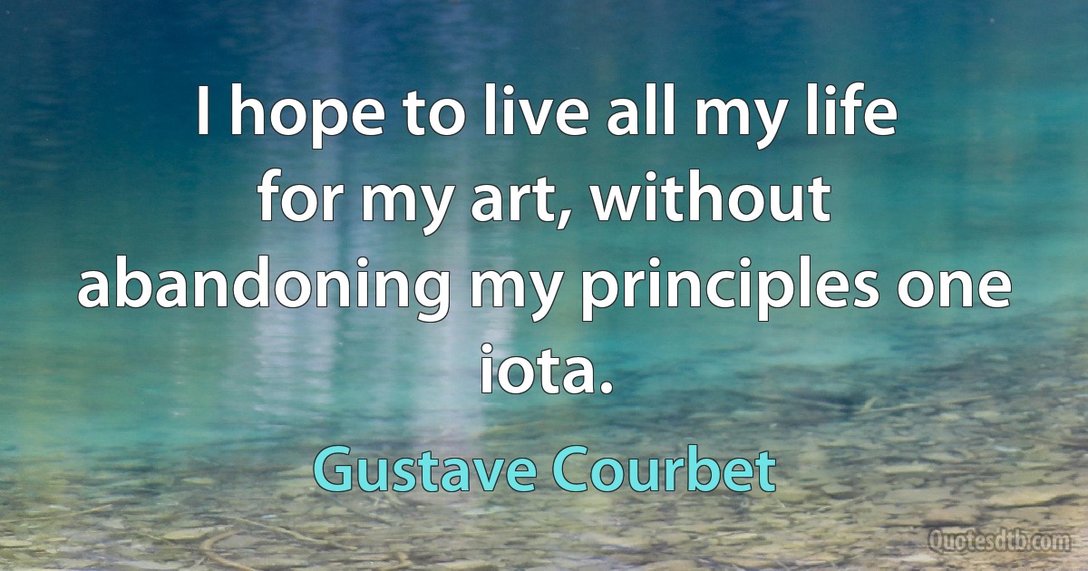 I hope to live all my life for my art, without abandoning my principles one iota. (Gustave Courbet)