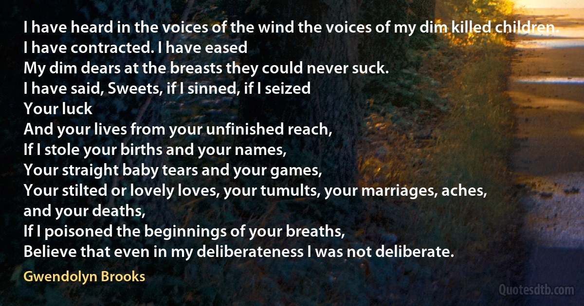 I have heard in the voices of the wind the voices of my dim killed children.
I have contracted. I have eased
My dim dears at the breasts they could never suck.
I have said, Sweets, if I sinned, if I seized
Your luck
And your lives from your unfinished reach,
If I stole your births and your names,
Your straight baby tears and your games,
Your stilted or lovely loves, your tumults, your marriages, aches,
and your deaths,
If I poisoned the beginnings of your breaths,
Believe that even in my deliberateness I was not deliberate. (Gwendolyn Brooks)