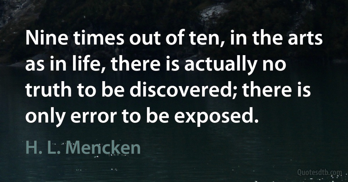 Nine times out of ten, in the arts as in life, there is actually no truth to be discovered; there is only error to be exposed. (H. L. Mencken)