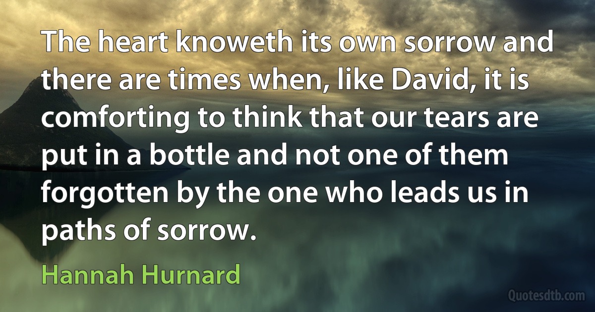 The heart knoweth its own sorrow and there are times when, like David, it is comforting to think that our tears are put in a bottle and not one of them forgotten by the one who leads us in paths of sorrow. (Hannah Hurnard)