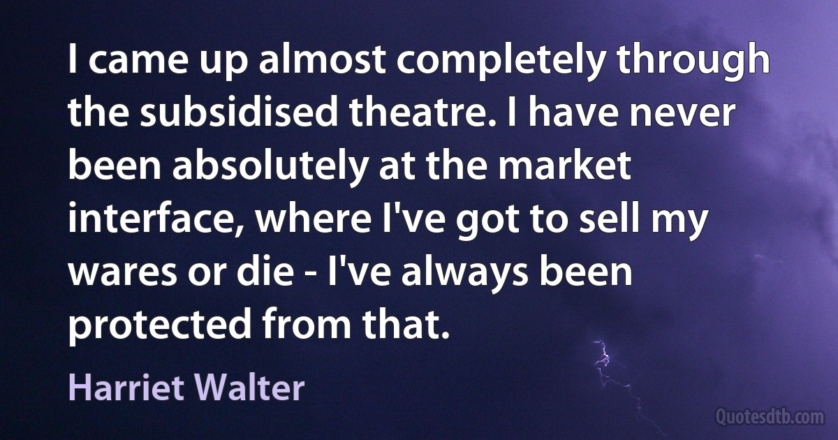 I came up almost completely through the subsidised theatre. I have never been absolutely at the market interface, where I've got to sell my wares or die - I've always been protected from that. (Harriet Walter)