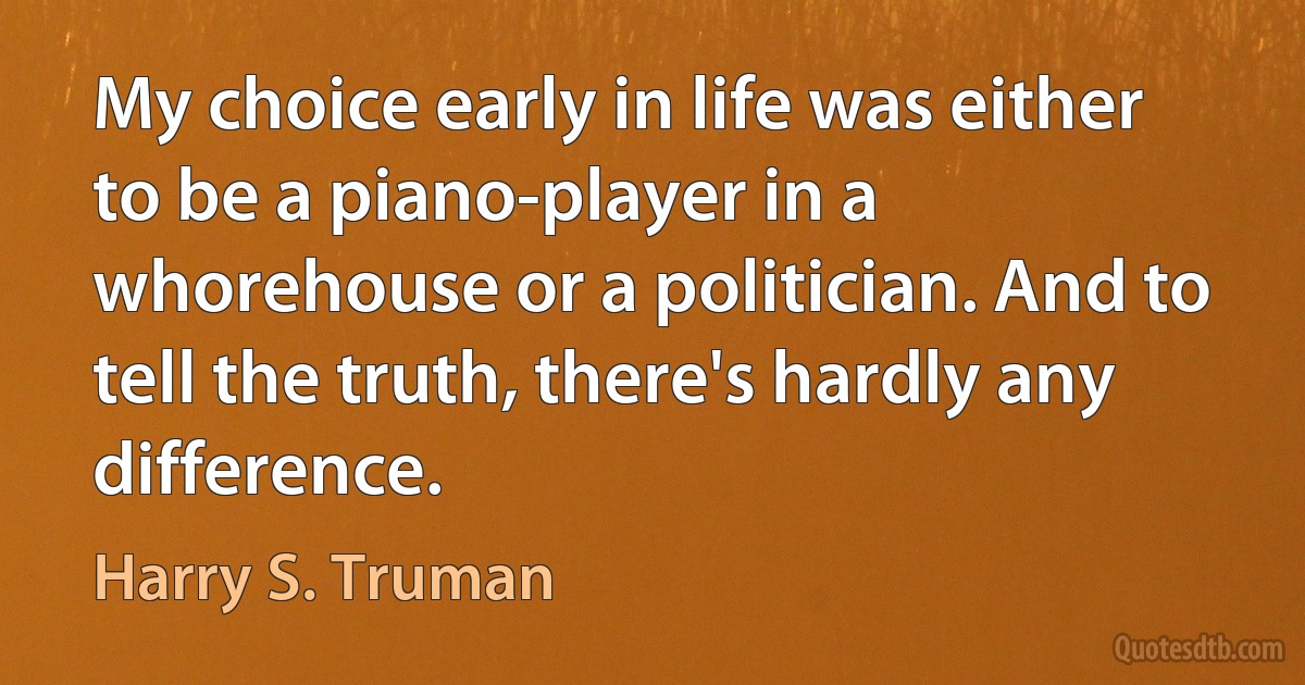 My choice early in life was either to be a piano-player in a whorehouse or a politician. And to tell the truth, there's hardly any difference. (Harry S. Truman)