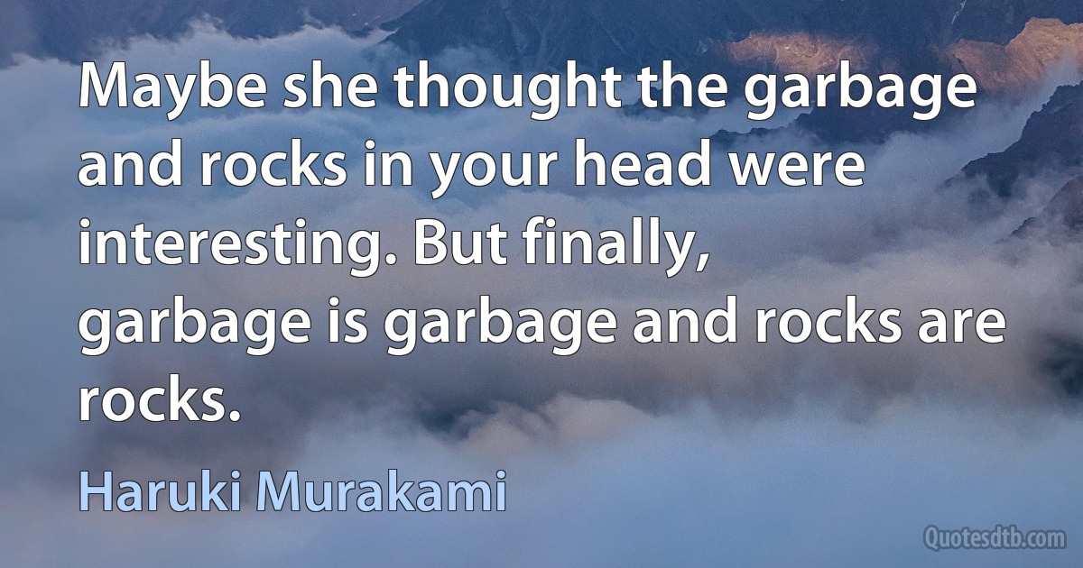 Maybe she thought the garbage and rocks in your head were interesting. But finally, garbage is garbage and rocks are rocks. (Haruki Murakami)