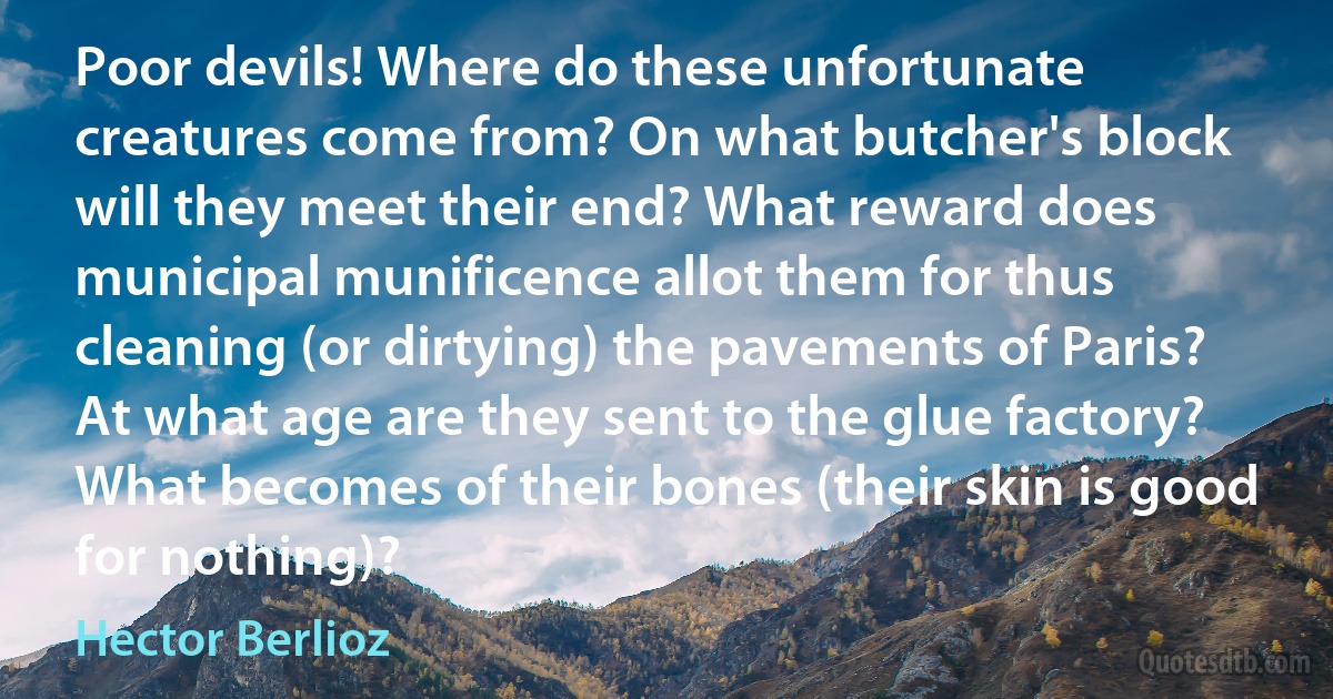 Poor devils! Where do these unfortunate creatures come from? On what butcher's block will they meet their end? What reward does municipal munificence allot them for thus cleaning (or dirtying) the pavements of Paris? At what age are they sent to the glue factory? What becomes of their bones (their skin is good for nothing)? (Hector Berlioz)