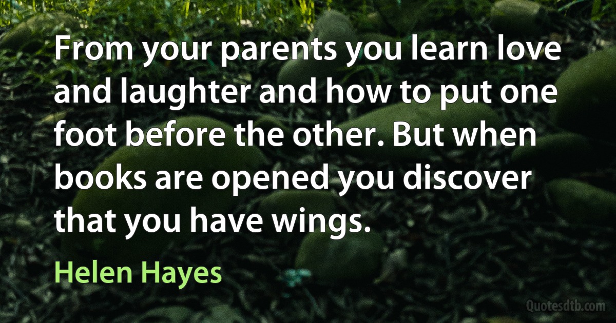 From your parents you learn love and laughter and how to put one foot before the other. But when books are opened you discover that you have wings. (Helen Hayes)