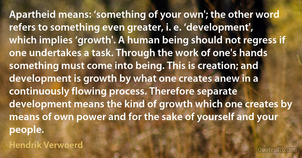 Apartheid means: ‘something of your own'; the other word refers to something even greater, i. e. ‘development', which implies ‘growth'. A human being should not regress if one undertakes a task. Through the work of one's hands something must come into being. This is creation; and development is growth by what one creates anew in a continuously flowing process. Therefore separate development means the kind of growth which one creates by means of own power and for the sake of yourself and your people. (Hendrik Verwoerd)