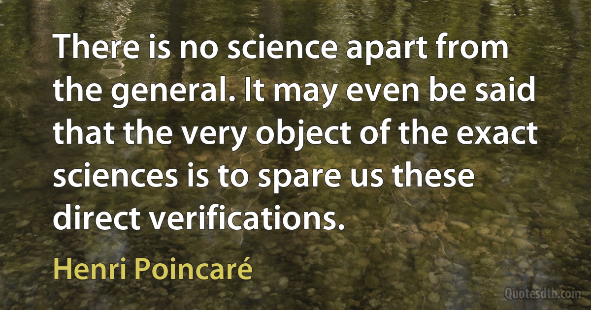 There is no science apart from the general. It may even be said that the very object of the exact sciences is to spare us these direct verifications. (Henri Poincaré)