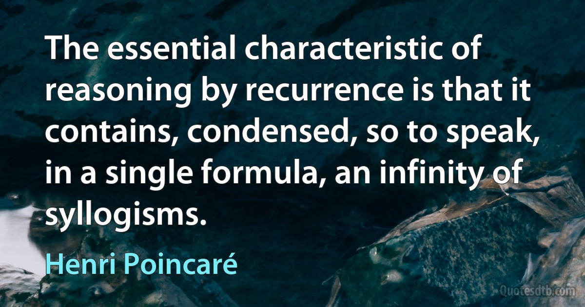 The essential characteristic of reasoning by recurrence is that it contains, condensed, so to speak, in a single formula, an infinity of syllogisms. (Henri Poincaré)