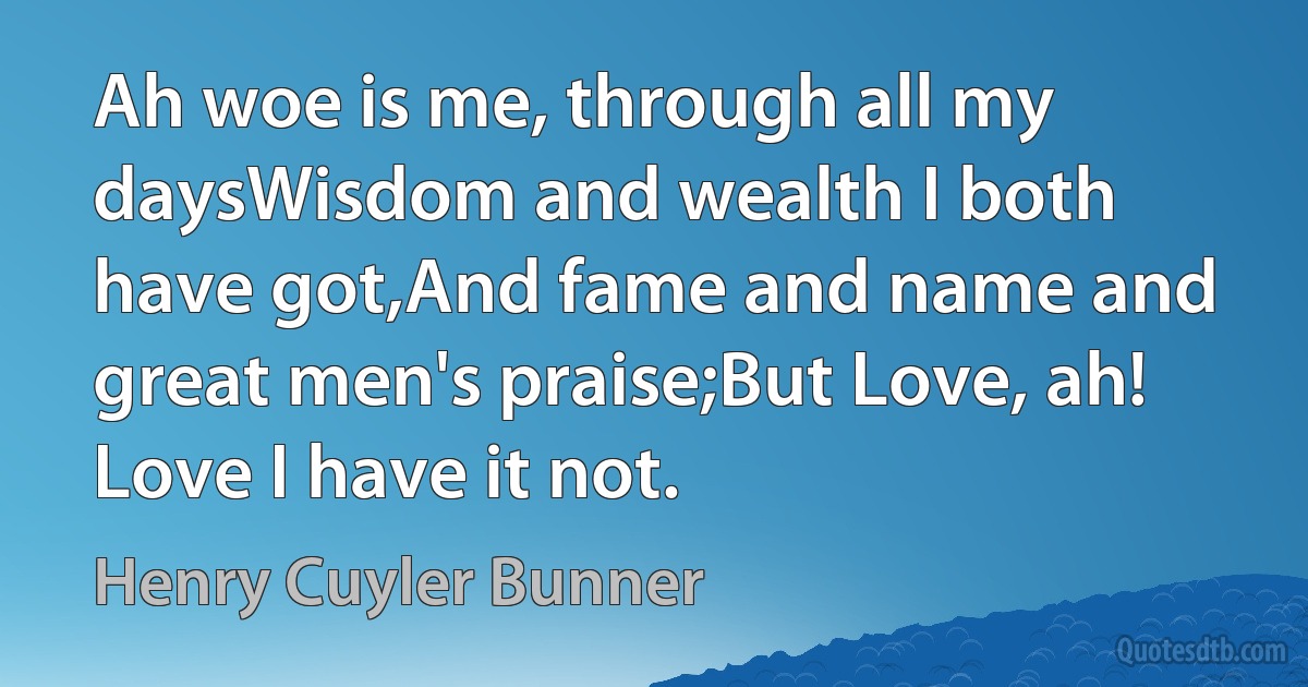 Ah woe is me, through all my daysWisdom and wealth I both have got,And fame and name and great men's praise;But Love, ah! Love I have it not. (Henry Cuyler Bunner)