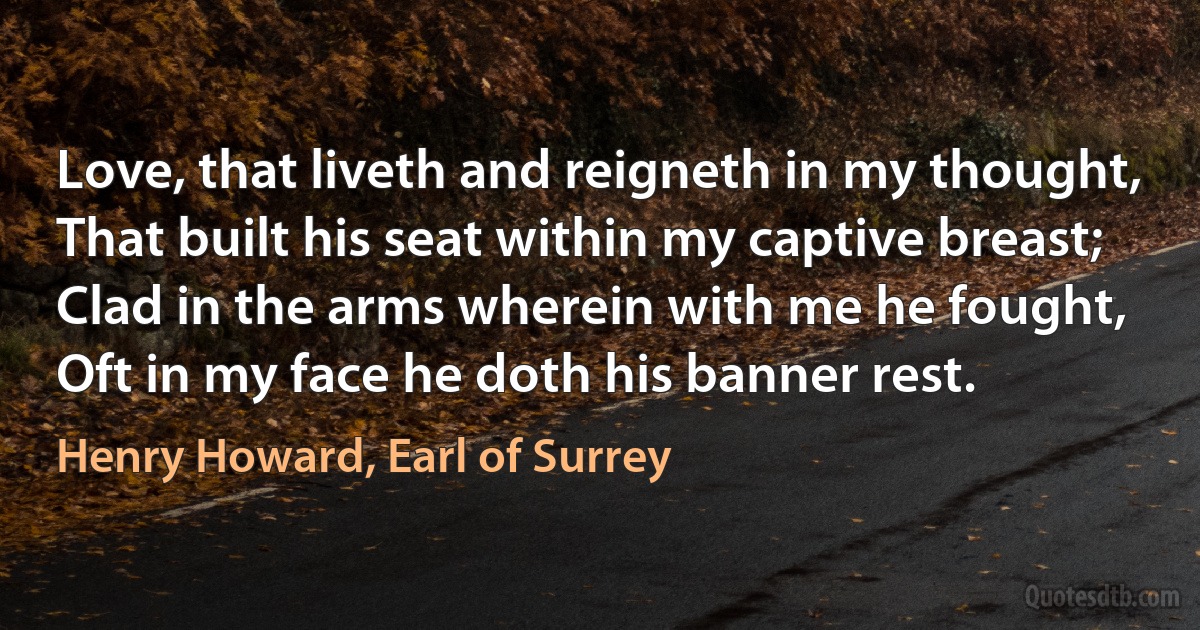 Love, that liveth and reigneth in my thought,
That built his seat within my captive breast;
Clad in the arms wherein with me he fought,
Oft in my face he doth his banner rest. (Henry Howard, Earl of Surrey)