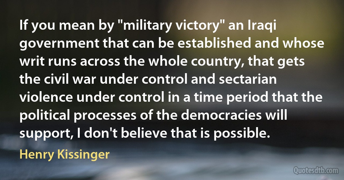 If you mean by "military victory" an Iraqi government that can be established and whose writ runs across the whole country, that gets the civil war under control and sectarian violence under control in a time period that the political processes of the democracies will support, I don't believe that is possible. (Henry Kissinger)