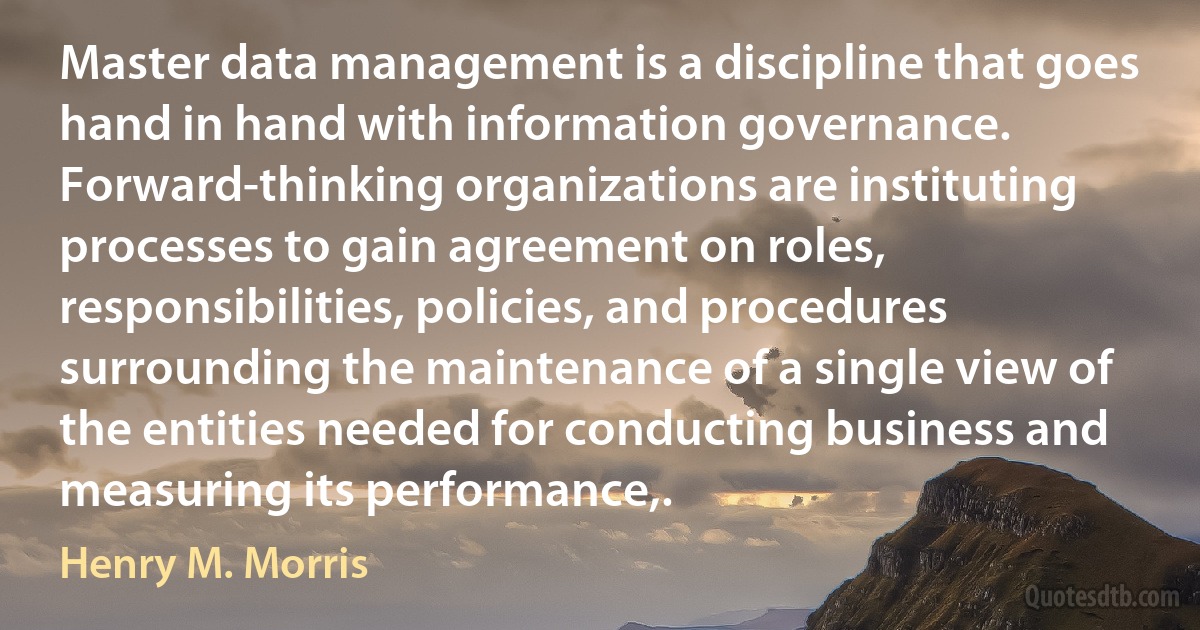 Master data management is a discipline that goes hand in hand with information governance. Forward-thinking organizations are instituting processes to gain agreement on roles, responsibilities, policies, and procedures surrounding the maintenance of a single view of the entities needed for conducting business and measuring its performance,. (Henry M. Morris)