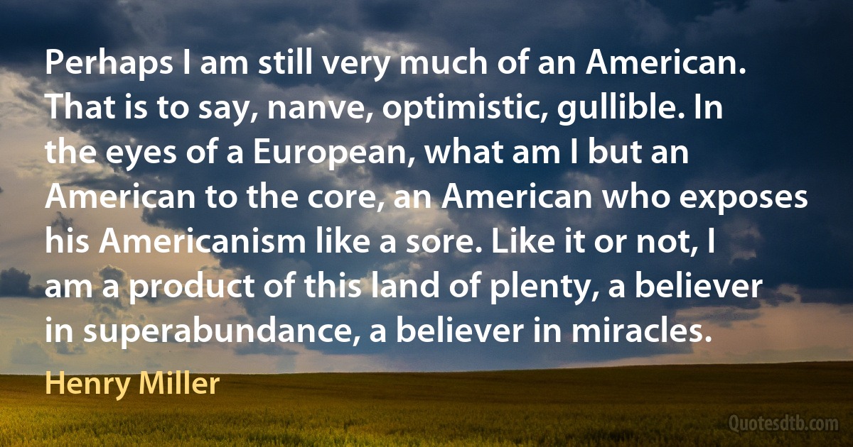 Perhaps I am still very much of an American. That is to say, nanve, optimistic, gullible. In the eyes of a European, what am I but an American to the core, an American who exposes his Americanism like a sore. Like it or not, I am a product of this land of plenty, a believer in superabundance, a believer in miracles. (Henry Miller)