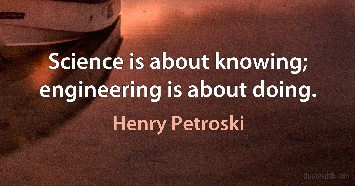 Science is about knowing; engineering is about doing. (Henry Petroski)