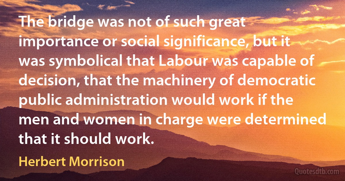 The bridge was not of such great importance or social significance, but it was symbolical that Labour was capable of decision, that the machinery of democratic public administration would work if the men and women in charge were determined that it should work. (Herbert Morrison)