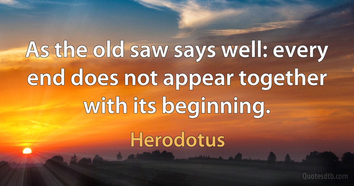 As the old saw says well: every end does not appear together with its beginning. (Herodotus)