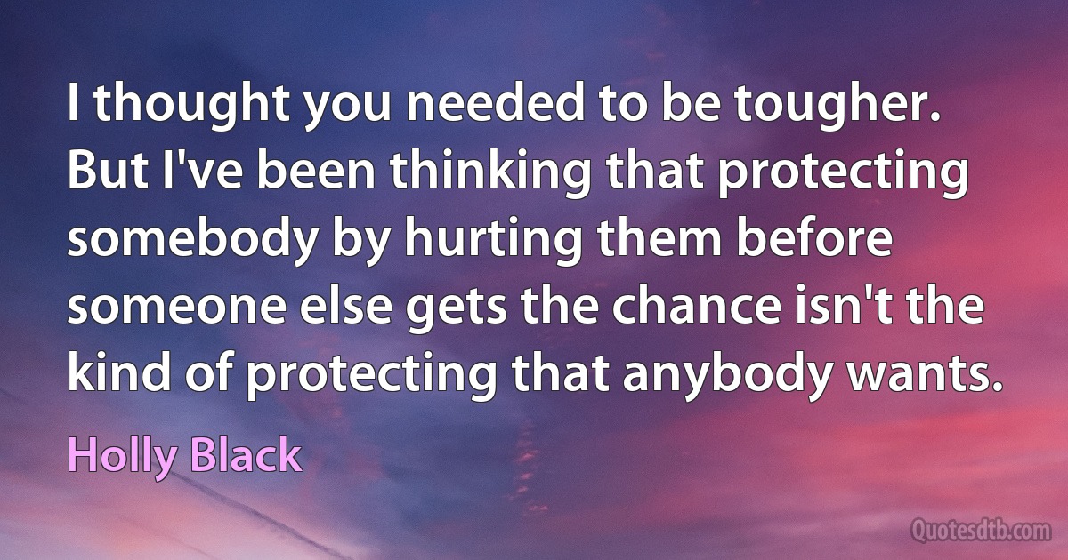 I thought you needed to be tougher. But I've been thinking that protecting somebody by hurting them before someone else gets the chance isn't the kind of protecting that anybody wants. (Holly Black)