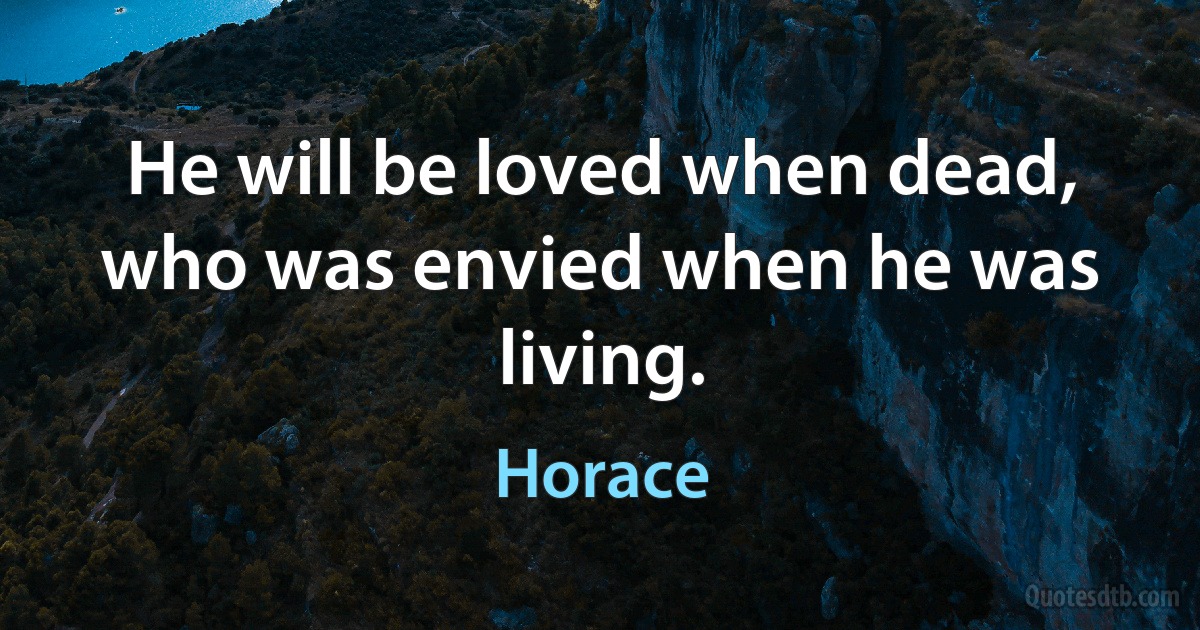 He will be loved when dead, who was envied when he was living. (Horace)