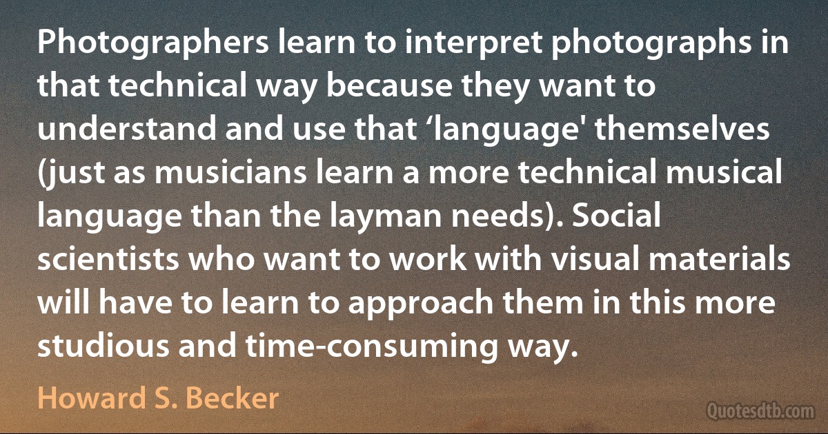 Photographers learn to interpret photographs in that technical way because they want to understand and use that ‘language' themselves (just as musicians learn a more technical musical language than the layman needs). Social scientists who want to work with visual materials will have to learn to approach them in this more studious and time-consuming way. (Howard S. Becker)