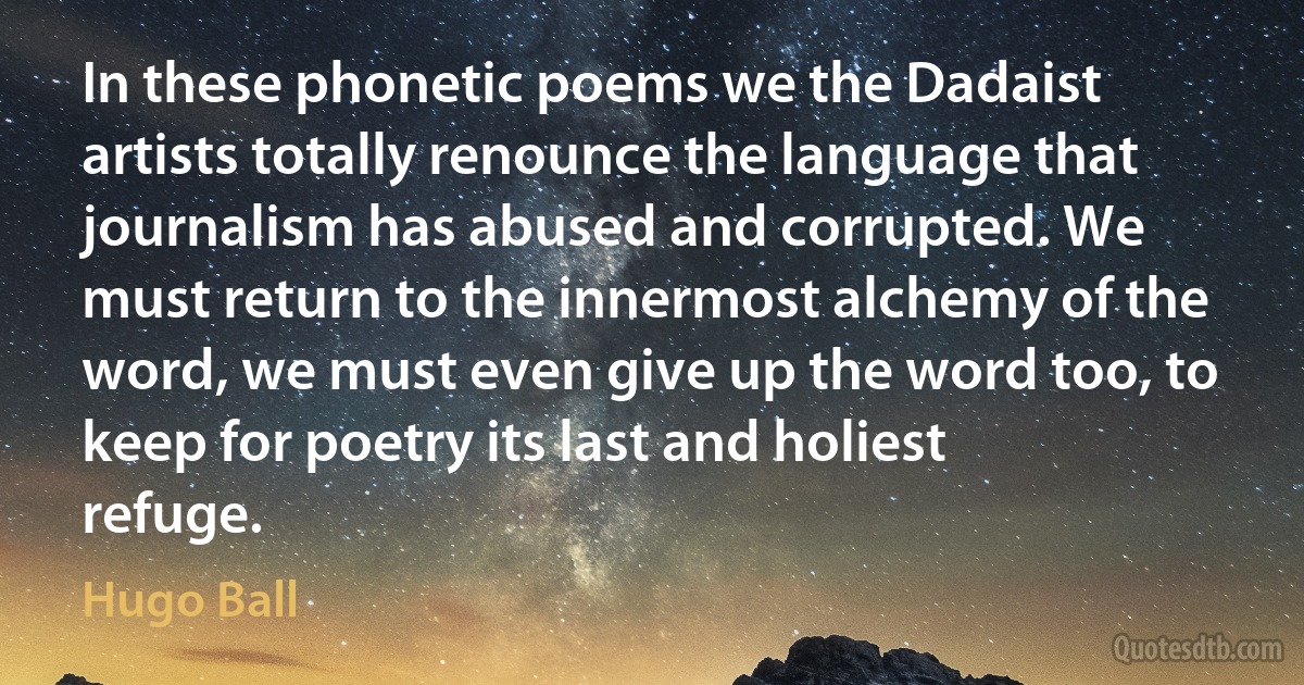 In these phonetic poems we the Dadaist artists totally renounce the language that journalism has abused and corrupted. We must return to the innermost alchemy of the word, we must even give up the word too, to keep for poetry its last and holiest refuge. (Hugo Ball)