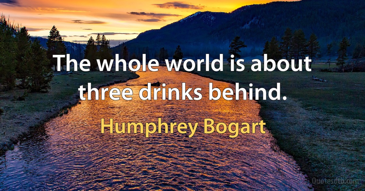 The whole world is about three drinks behind. (Humphrey Bogart)