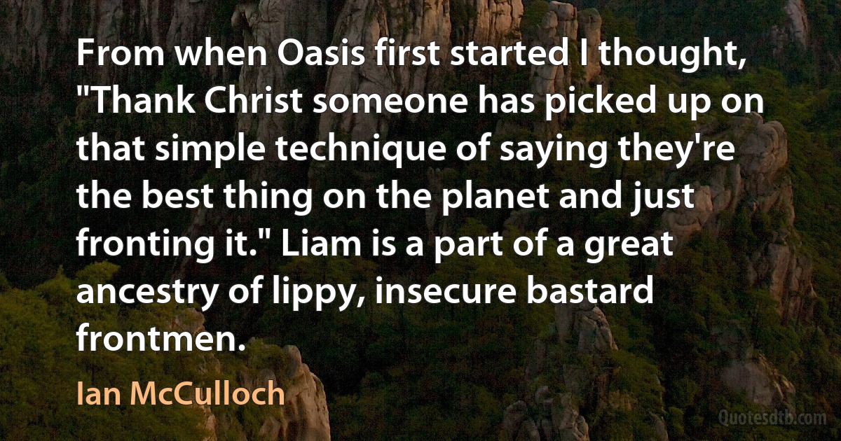 From when Oasis first started I thought, "Thank Christ someone has picked up on that simple technique of saying they're the best thing on the planet and just fronting it." Liam is a part of a great ancestry of lippy, insecure bastard frontmen. (Ian McCulloch)