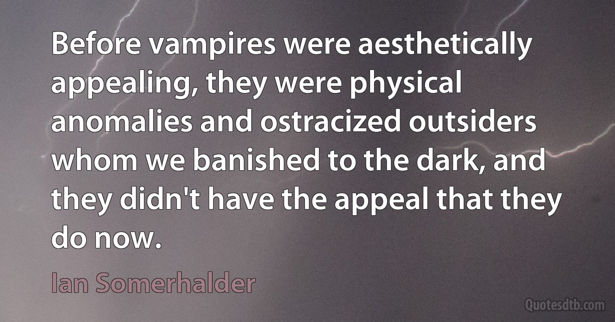 Before vampires were aesthetically appealing, they were physical anomalies and ostracized outsiders whom we banished to the dark, and they didn't have the appeal that they do now. (Ian Somerhalder)