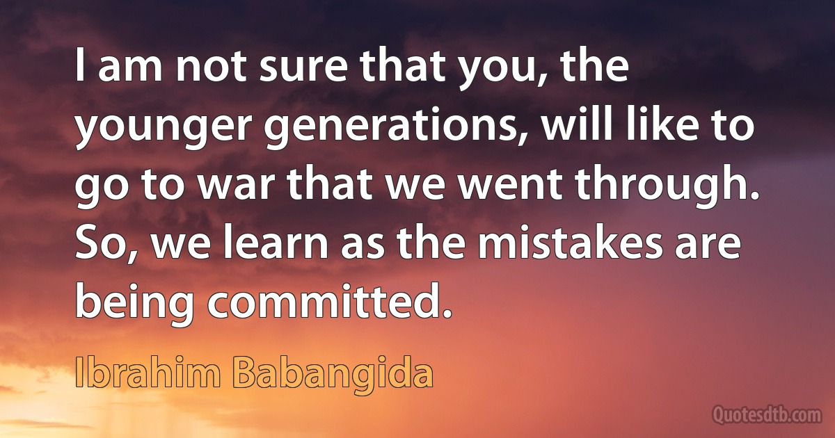 I am not sure that you, the younger generations, will like to go to war that we went through. So, we learn as the mistakes are being committed. (Ibrahim Babangida)