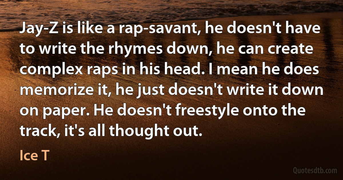 Jay-Z is like a rap-savant, he doesn't have to write the rhymes down, he can create complex raps in his head. I mean he does memorize it, he just doesn't write it down on paper. He doesn't freestyle onto the track, it's all thought out. (Ice T)