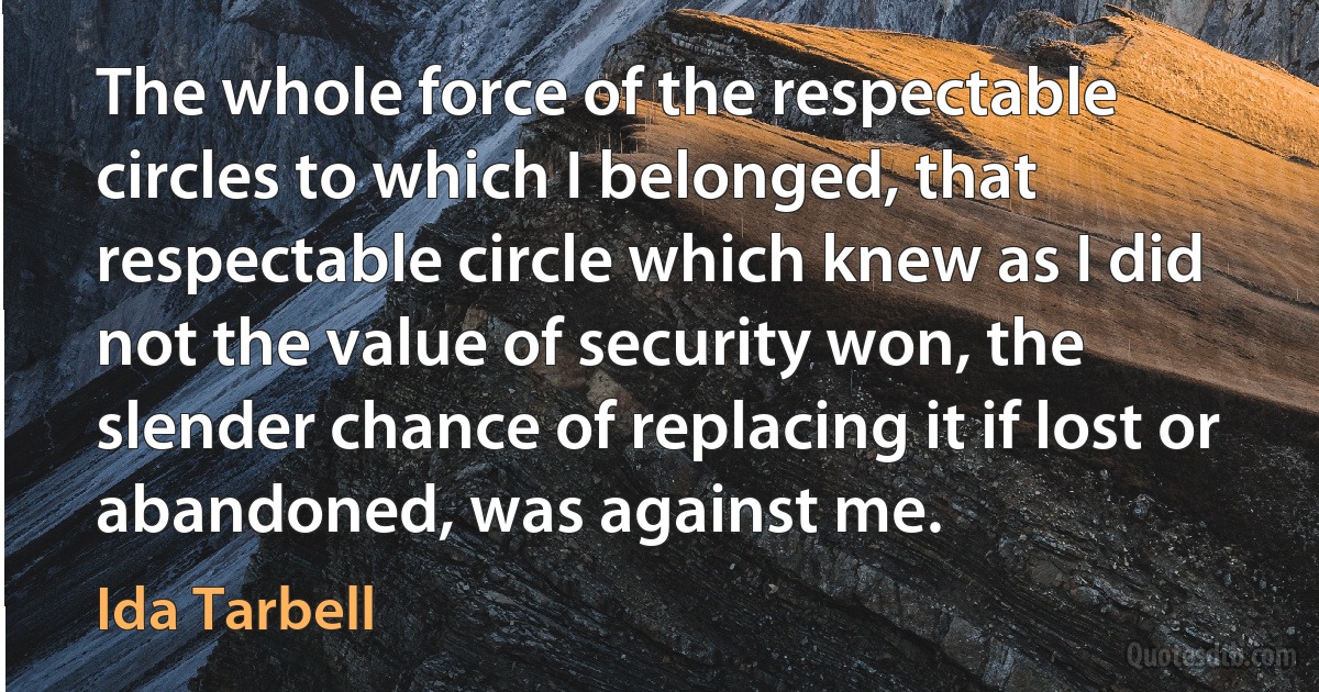 The whole force of the respectable circles to which I belonged, that respectable circle which knew as I did not the value of security won, the slender chance of replacing it if lost or abandoned, was against me. (Ida Tarbell)