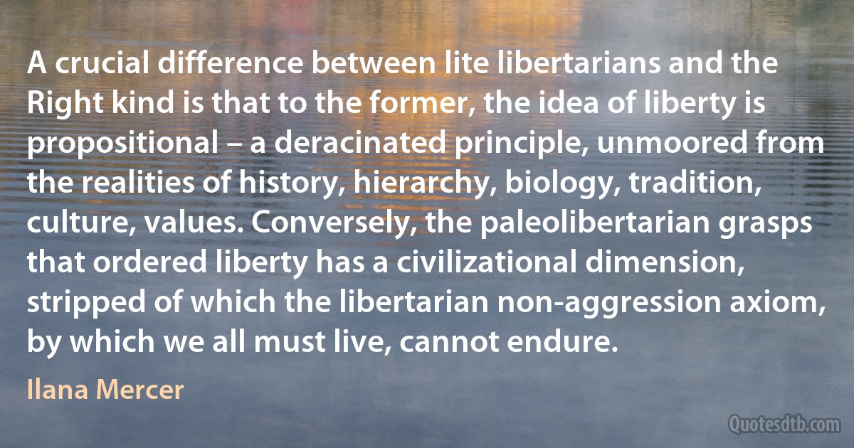 A crucial difference between lite libertarians and the Right kind is that to the former, the idea of liberty is propositional – a deracinated principle, unmoored from the realities of history, hierarchy, biology, tradition, culture, values. Conversely, the paleolibertarian grasps that ordered liberty has a civilizational dimension, stripped of which the libertarian non-aggression axiom, by which we all must live, cannot endure. (Ilana Mercer)