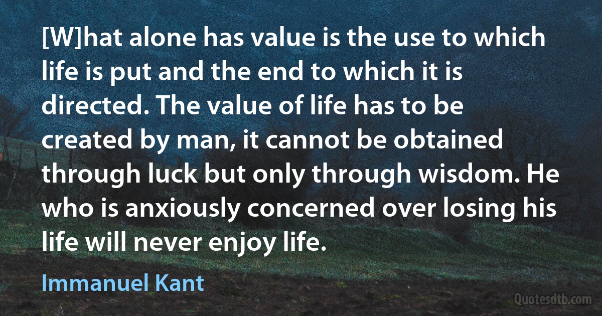 [W]hat alone has value is the use to which life is put and the end to which it is directed. The value of life has to be created by man, it cannot be obtained through luck but only through wisdom. He who is anxiously concerned over losing his life will never enjoy life. (Immanuel Kant)