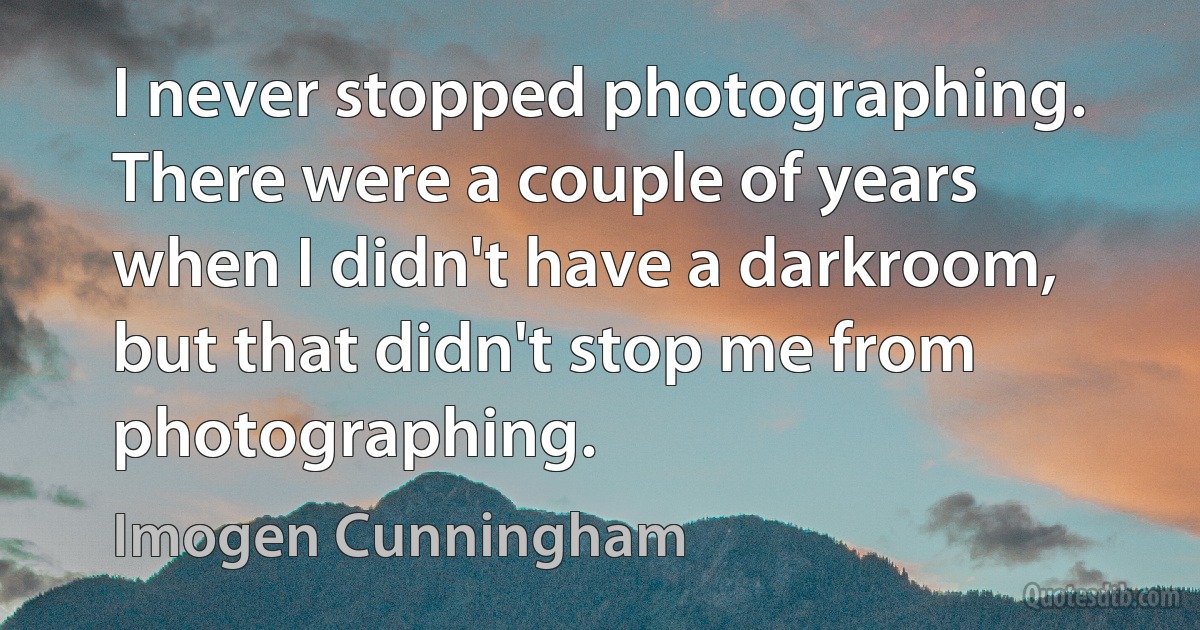 I never stopped photographing. There were a couple of years when I didn't have a darkroom, but that didn't stop me from photographing. (Imogen Cunningham)