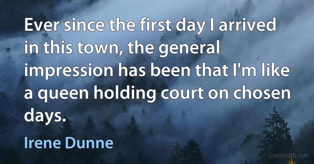 Ever since the first day I arrived in this town, the general impression has been that I'm like a queen holding court on chosen days. (Irene Dunne)