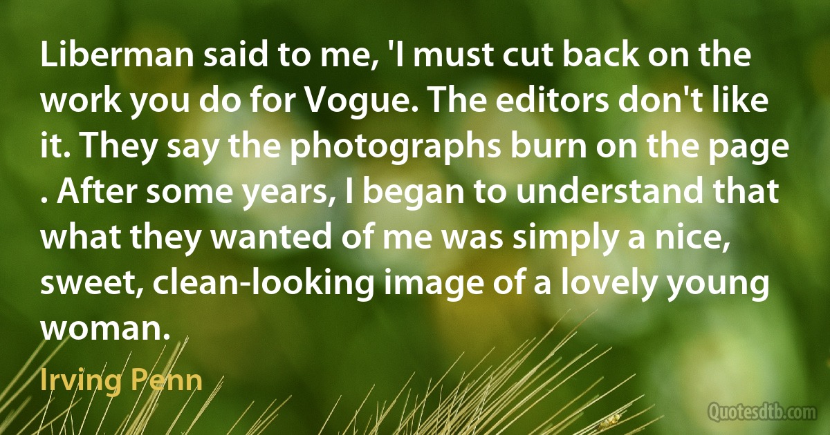 Liberman said to me, 'I must cut back on the work you do for Vogue. The editors don't like it. They say the photographs burn on the page . After some years, I began to understand that what they wanted of me was simply a nice, sweet, clean-looking image of a lovely young woman. (Irving Penn)