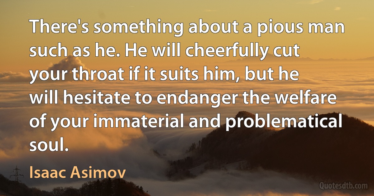 There's something about a pious man such as he. He will cheerfully cut your throat if it suits him, but he will hesitate to endanger the welfare of your immaterial and problematical soul. (Isaac Asimov)