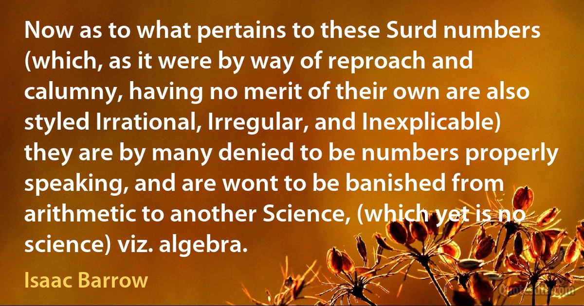 Now as to what pertains to these Surd numbers (which, as it were by way of reproach and calumny, having no merit of their own are also styled Irrational, Irregular, and Inexplicable) they are by many denied to be numbers properly speaking, and are wont to be banished from arithmetic to another Science, (which yet is no science) viz. algebra. (Isaac Barrow)