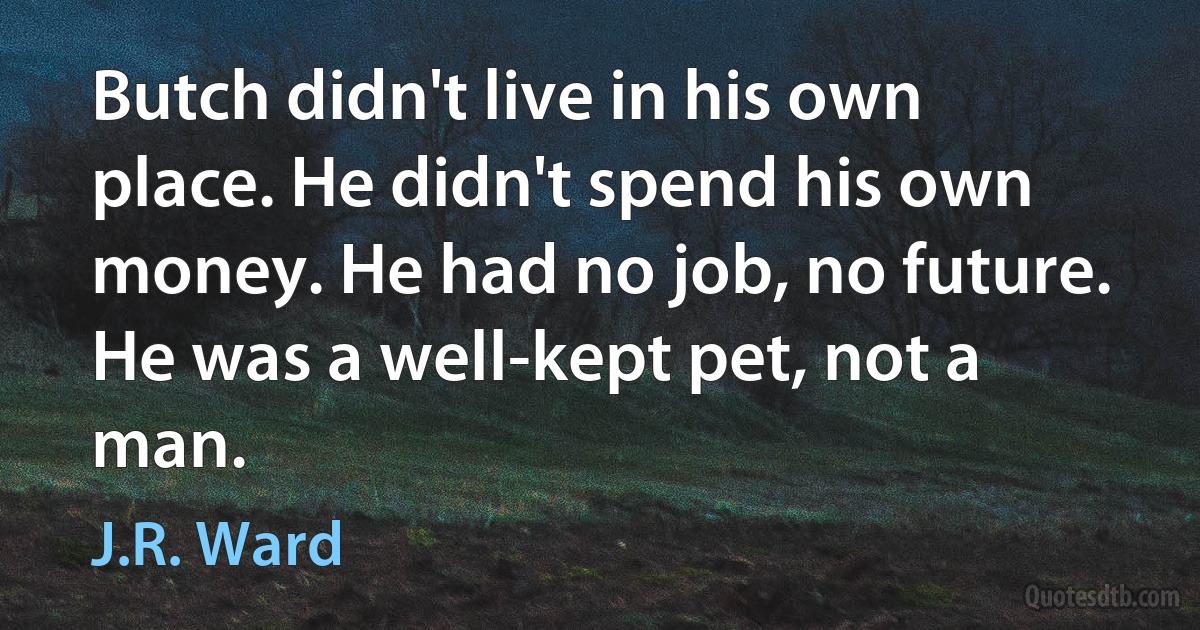 Butch didn't live in his own place. He didn't spend his own money. He had no job, no future. He was a well-kept pet, not a man. (J.R. Ward)