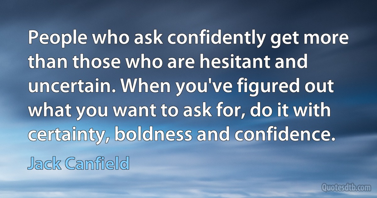 People who ask confidently get more than those who are hesitant and uncertain. When you've figured out what you want to ask for, do it with certainty, boldness and confidence. (Jack Canfield)