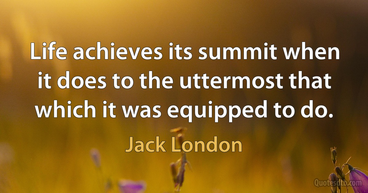 Life achieves its summit when it does to the uttermost that which it was equipped to do. (Jack London)