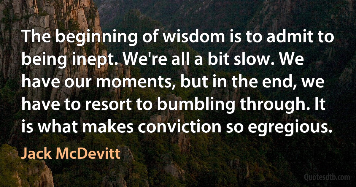 The beginning of wisdom is to admit to being inept. We're all a bit slow. We have our moments, but in the end, we have to resort to bumbling through. It is what makes conviction so egregious. (Jack McDevitt)