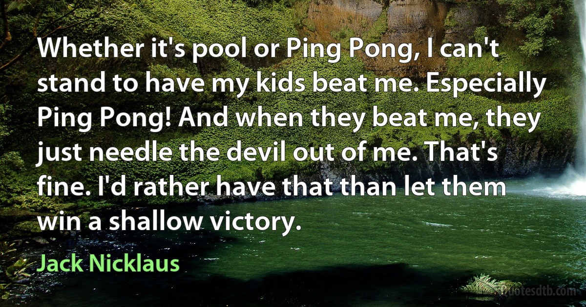 Whether it's pool or Ping Pong, I can't stand to have my kids beat me. Especially Ping Pong! And when they beat me, they just needle the devil out of me. That's fine. I'd rather have that than let them win a shallow victory. (Jack Nicklaus)