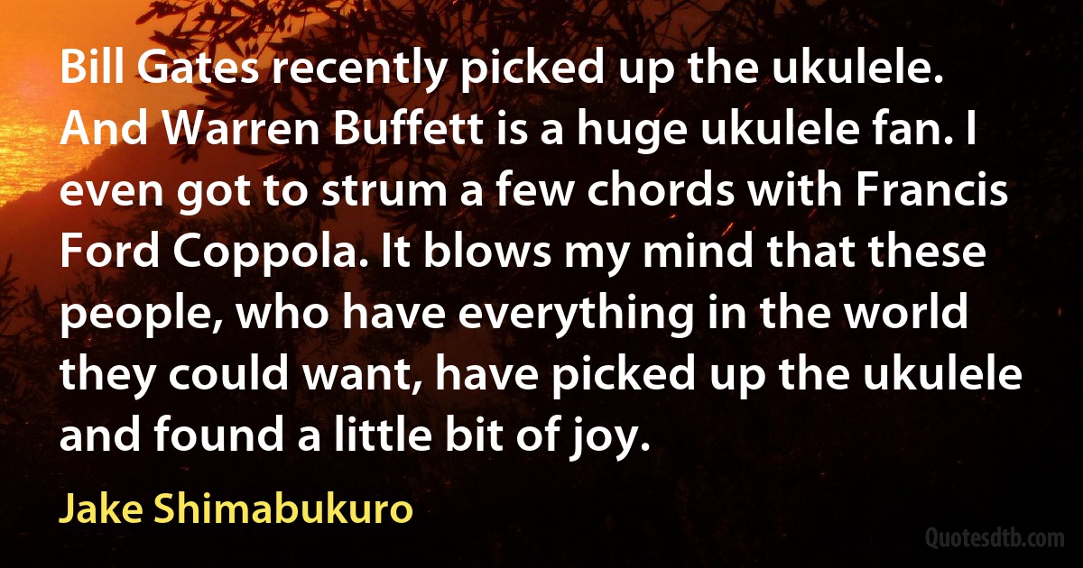 Bill Gates recently picked up the ukulele. And Warren Buffett is a huge ukulele fan. I even got to strum a few chords with Francis Ford Coppola. It blows my mind that these people, who have everything in the world they could want, have picked up the ukulele and found a little bit of joy. (Jake Shimabukuro)