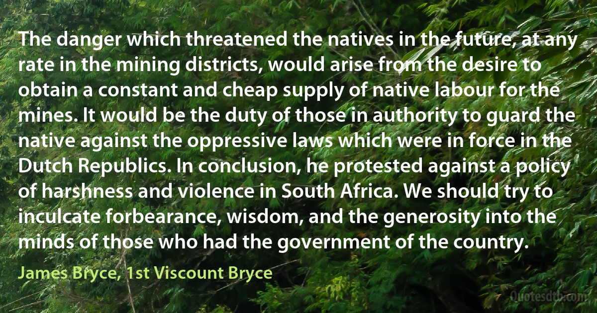 The danger which threatened the natives in the future, at any rate in the mining districts, would arise from the desire to obtain a constant and cheap supply of native labour for the mines. It would be the duty of those in authority to guard the native against the oppressive laws which were in force in the Dutch Republics. In conclusion, he protested against a policy of harshness and violence in South Africa. We should try to inculcate forbearance, wisdom, and the generosity into the minds of those who had the government of the country. (James Bryce, 1st Viscount Bryce)