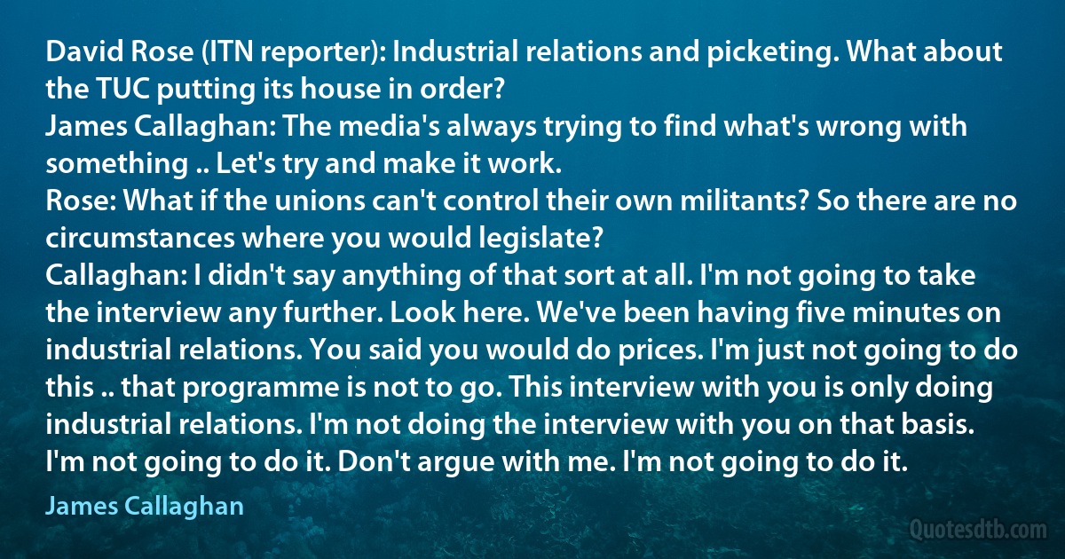 David Rose (ITN reporter): Industrial relations and picketing. What about the TUC putting its house in order?
James Callaghan: The media's always trying to find what's wrong with something .. Let's try and make it work.
Rose: What if the unions can't control their own militants? So there are no circumstances where you would legislate?
Callaghan: I didn't say anything of that sort at all. I'm not going to take the interview any further. Look here. We've been having five minutes on industrial relations. You said you would do prices. I'm just not going to do this .. that programme is not to go. This interview with you is only doing industrial relations. I'm not doing the interview with you on that basis. I'm not going to do it. Don't argue with me. I'm not going to do it. (James Callaghan)