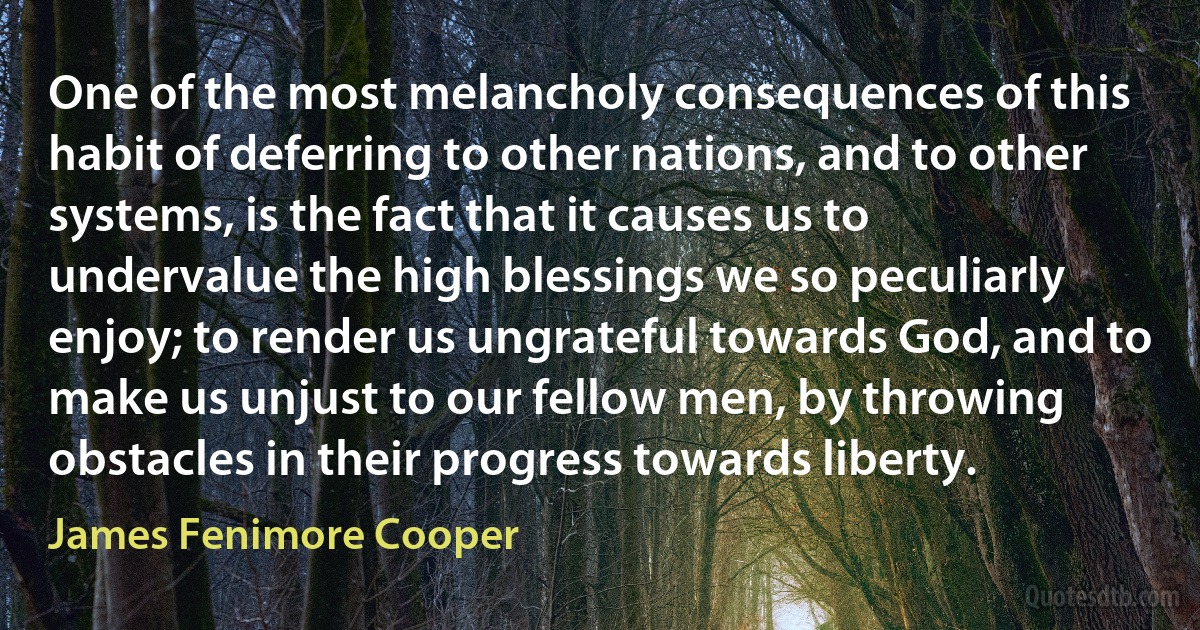 One of the most melancholy consequences of this habit of deferring to other nations, and to other systems, is the fact that it causes us to undervalue the high blessings we so peculiarly enjoy; to render us ungrateful towards God, and to make us unjust to our fellow men, by throwing obstacles in their progress towards liberty. (James Fenimore Cooper)