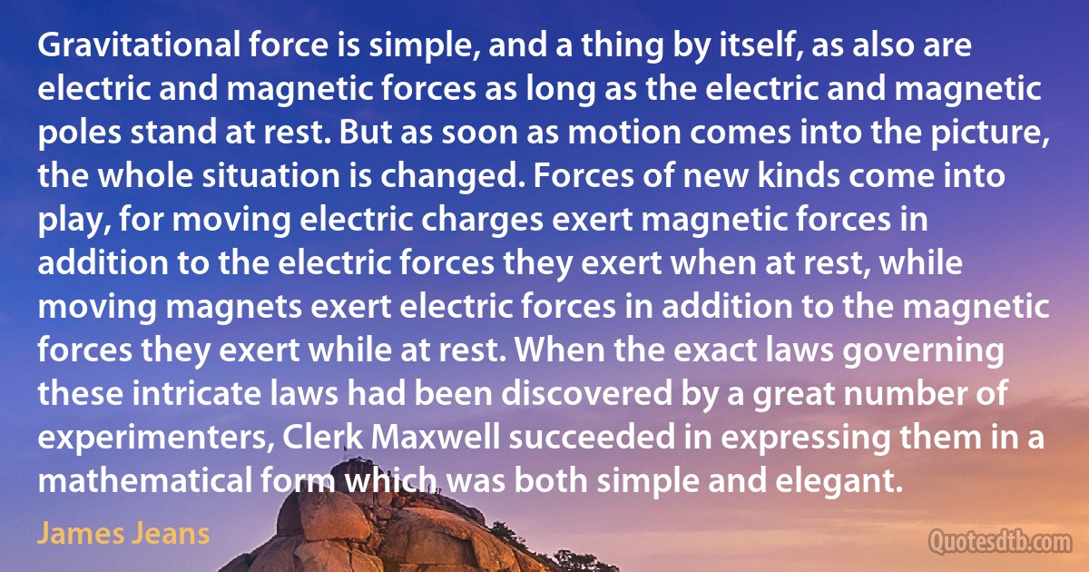 Gravitational force is simple, and a thing by itself, as also are electric and magnetic forces as long as the electric and magnetic poles stand at rest. But as soon as motion comes into the picture, the whole situation is changed. Forces of new kinds come into play, for moving electric charges exert magnetic forces in addition to the electric forces they exert when at rest, while moving magnets exert electric forces in addition to the magnetic forces they exert while at rest. When the exact laws governing these intricate laws had been discovered by a great number of experimenters, Clerk Maxwell succeeded in expressing them in a mathematical form which was both simple and elegant. (James Jeans)