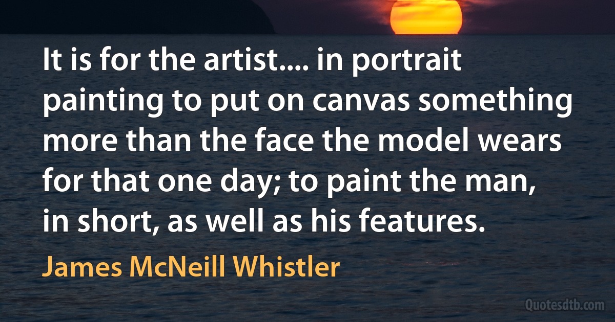 It is for the artist.... in portrait painting to put on canvas something more than the face the model wears for that one day; to paint the man, in short, as well as his features. (James McNeill Whistler)